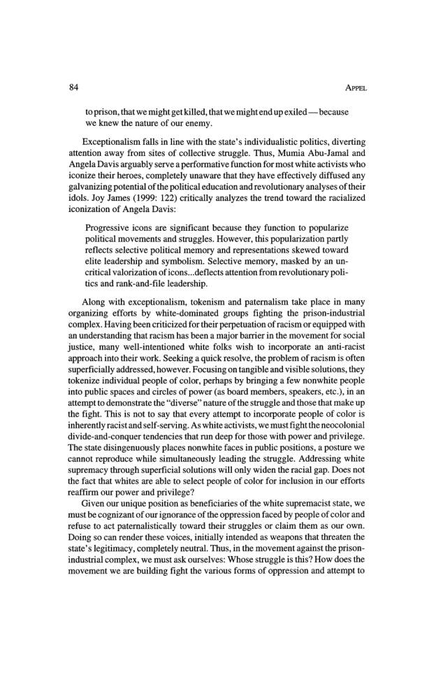 84 AvrL toprison, that we might getkilled, that we mightend up exiled —because we knew the nature of our enemy. Exceptionalism falls in line with the state’s individualistic politics, diverting attention away from sites of collective struggle. Thus, Mumia Abu-Jamal and ‘Angela Davis arguably serve aperformative function for most white activists who iconize their heroes, completely unaware that they have effectively diffused any ‘galvanizing potential o the politcal education and revolutionary analyses of their idols. Joy James (1999: 122) critcally analyzes the trend toward the racialized iconization of Angela Davis: Progressive icons are significant because they function to popularize political movements and struggles. However, this popularization pardly reflects selective political memory and representations skewed toward elite leadership and symbolism. Selective memory, masked by an un- ritical valorization of cons...deflects attention from revolutionary poli- tics and rank-and-file leadership. Along with exceptionalism, tokenism and pateralism take place in many organizing efforts by white-dominated groups fighting the prison-industrial complex. Having been criticized for theirperpetuation of racism or equipped with an understanding that racism has been a major barrier in the movement for social justice, many well-intentioned white folks wish 1o incorporate an anti-racist approach into their work. Seeking 2 quick resolve, the problem of racism is often superficially addressed, however. Focusing on tangible and visible solutions, they tokenize individual people of color, perhaps by bringing a few nonwhite people into public spaces and circles of power (as board members, speakers, etc.), in an attempt o demonstrate the “diverse” nature of the struggle and those that make up the fight. This is not to say that every atiempt to incorporate peaple of color is inherently racistand slf-serving. As white activists, we must fight the neocolonial divide-and-conquer tendencies that run deep for those with power and privilege. ‘The state disingenuously places nonwhite faces in public positions, a posture we cannot reproduce while simultancously leading the struggle. Addressing white supremacy through superficial solutions will only widen the racial gap. Does not the fact that whites are able o select people of color for inclusion in our efforts reaffirm our power and privilege? Given our unique position as beneficiaries of the white supremacist state, we. must be cognizant of ourignorance of the oppression faced by people of color and refuse to act patemnalistically toward their struggles or claim them as our own. Doing so can render these voices, nitially intended as weapons that threaten the state’slegitimacy, completely neutral. Thus, i the movement against the prison- industrial complesx, we must ask ourselves: Whose struggle is this? How does the ‘movement we are building fight the various forms of oppression and attempt 0